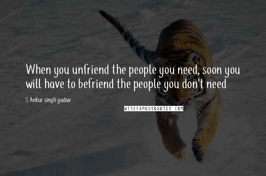 Ankur Singh Yadav Quotes: When you unfriend the people you need, soon you will have to befriend the people you don't need