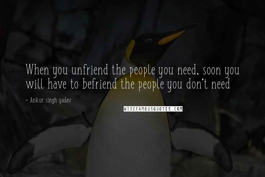 Ankur Singh Yadav Quotes: When you unfriend the people you need, soon you will have to befriend the people you don't need