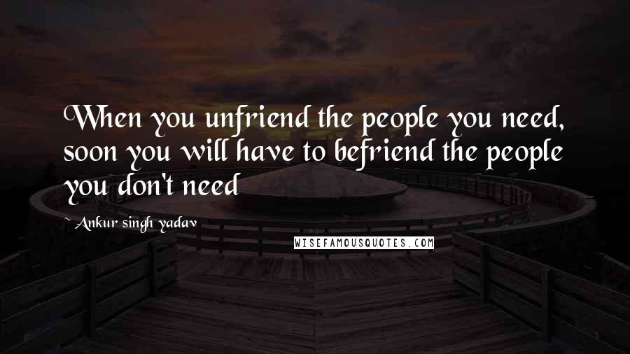 Ankur Singh Yadav Quotes: When you unfriend the people you need, soon you will have to befriend the people you don't need