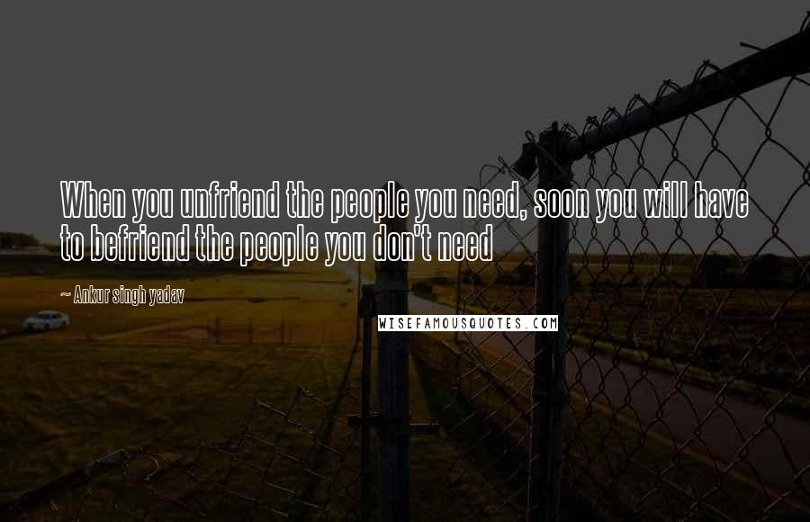 Ankur Singh Yadav Quotes: When you unfriend the people you need, soon you will have to befriend the people you don't need