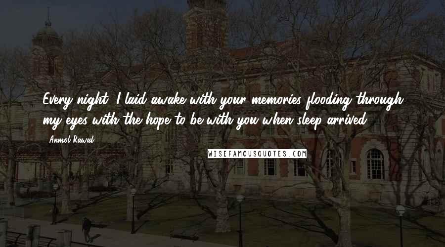 Anmol Rawat Quotes: Every night, I laid awake with your memories flooding through my eyes with the hope to be with you when sleep arrived.