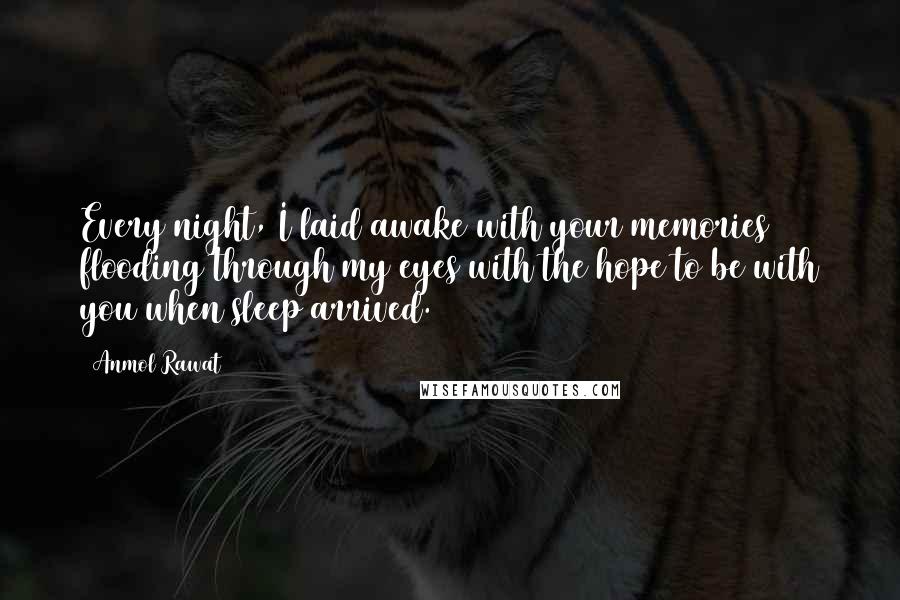 Anmol Rawat Quotes: Every night, I laid awake with your memories flooding through my eyes with the hope to be with you when sleep arrived.