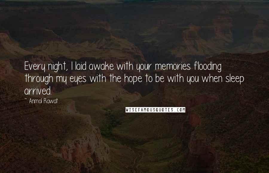 Anmol Rawat Quotes: Every night, I laid awake with your memories flooding through my eyes with the hope to be with you when sleep arrived.