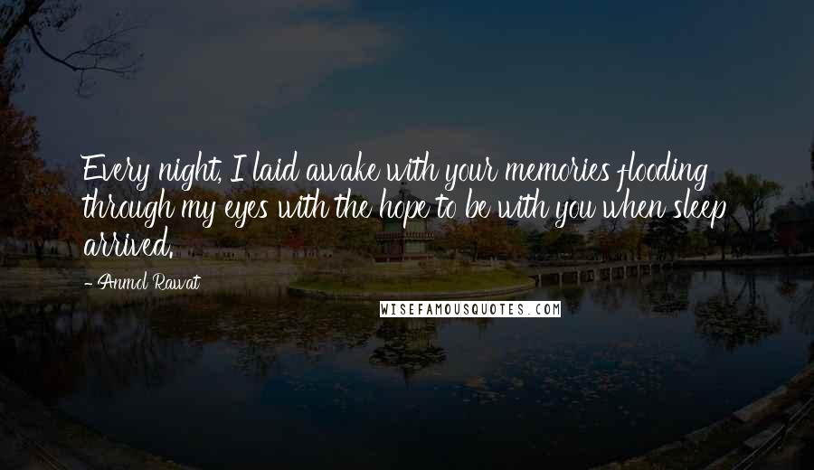 Anmol Rawat Quotes: Every night, I laid awake with your memories flooding through my eyes with the hope to be with you when sleep arrived.