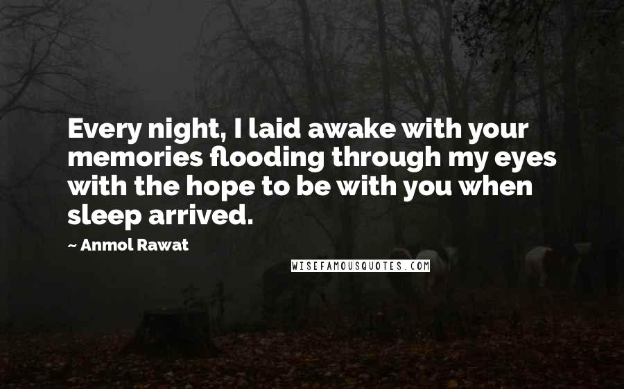 Anmol Rawat Quotes: Every night, I laid awake with your memories flooding through my eyes with the hope to be with you when sleep arrived.