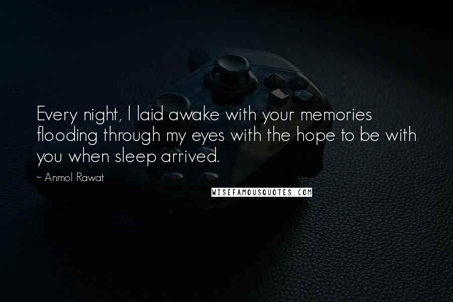 Anmol Rawat Quotes: Every night, I laid awake with your memories flooding through my eyes with the hope to be with you when sleep arrived.