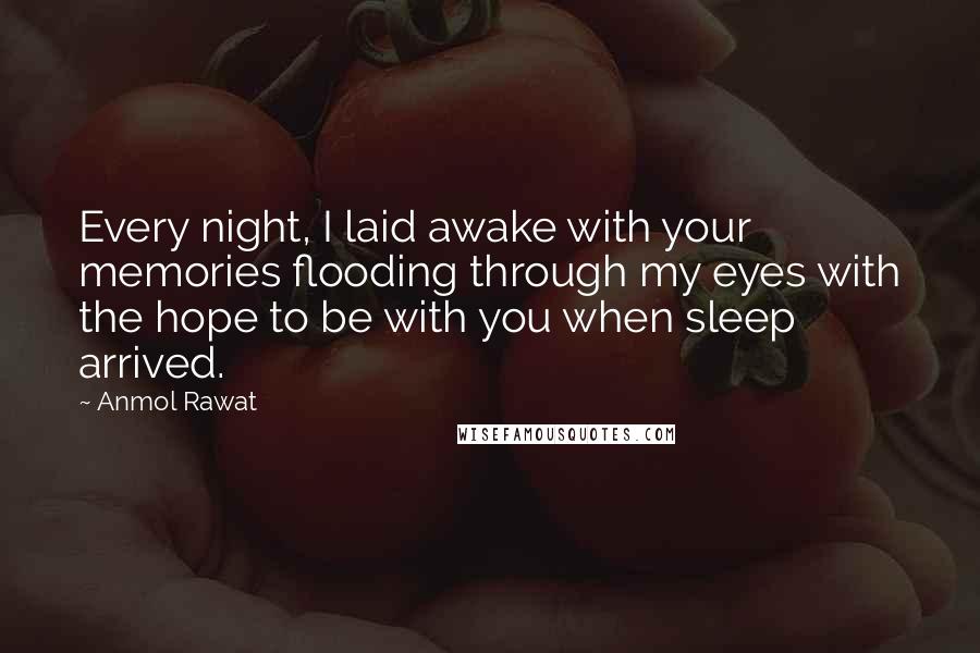 Anmol Rawat Quotes: Every night, I laid awake with your memories flooding through my eyes with the hope to be with you when sleep arrived.