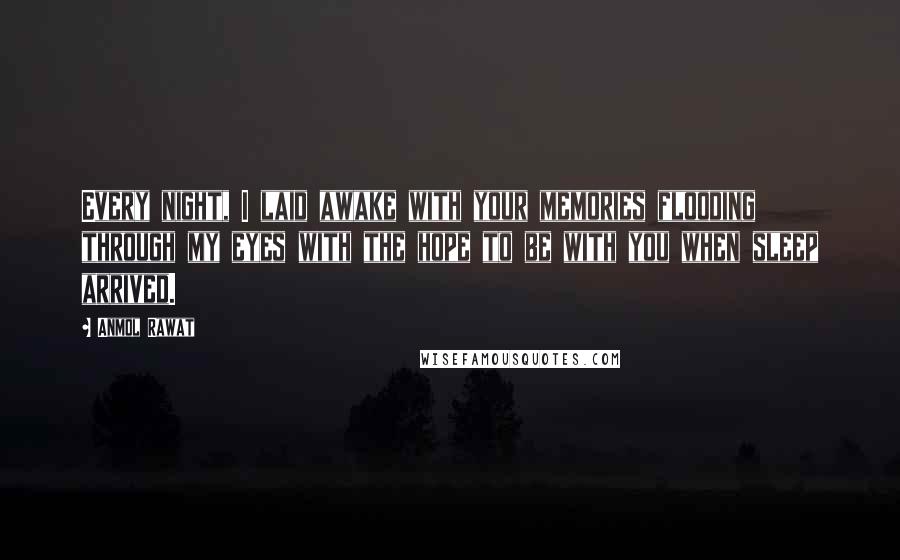 Anmol Rawat Quotes: Every night, I laid awake with your memories flooding through my eyes with the hope to be with you when sleep arrived.