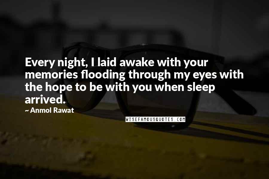 Anmol Rawat Quotes: Every night, I laid awake with your memories flooding through my eyes with the hope to be with you when sleep arrived.