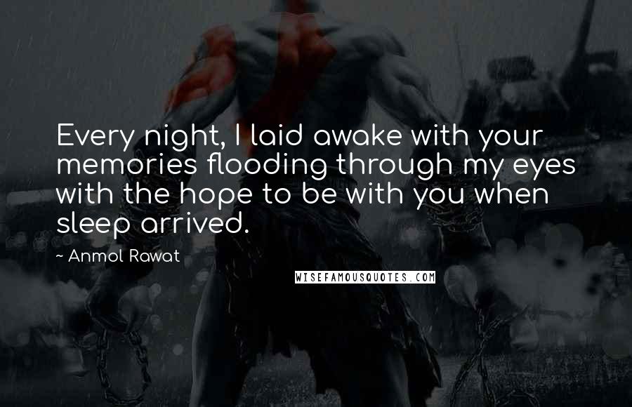 Anmol Rawat Quotes: Every night, I laid awake with your memories flooding through my eyes with the hope to be with you when sleep arrived.