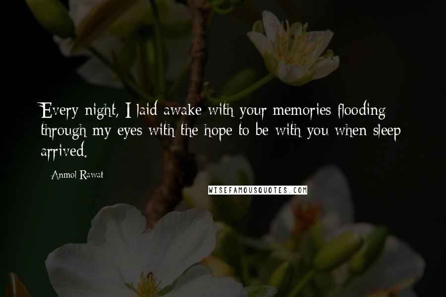 Anmol Rawat Quotes: Every night, I laid awake with your memories flooding through my eyes with the hope to be with you when sleep arrived.