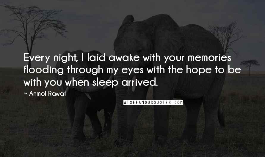 Anmol Rawat Quotes: Every night, I laid awake with your memories flooding through my eyes with the hope to be with you when sleep arrived.