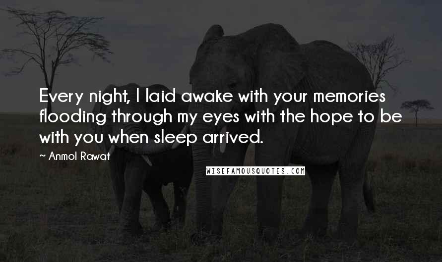 Anmol Rawat Quotes: Every night, I laid awake with your memories flooding through my eyes with the hope to be with you when sleep arrived.