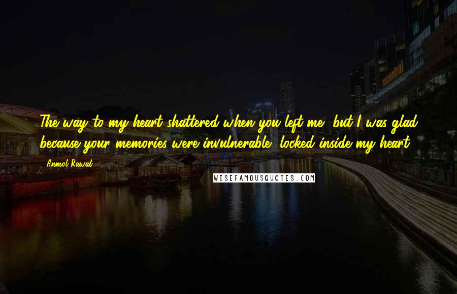 Anmol Rawat Quotes: The way to my heart shattered when you left me, but I was glad because your memories were invulnerable, locked inside my heart.