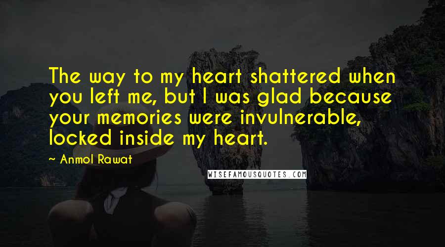 Anmol Rawat Quotes: The way to my heart shattered when you left me, but I was glad because your memories were invulnerable, locked inside my heart.