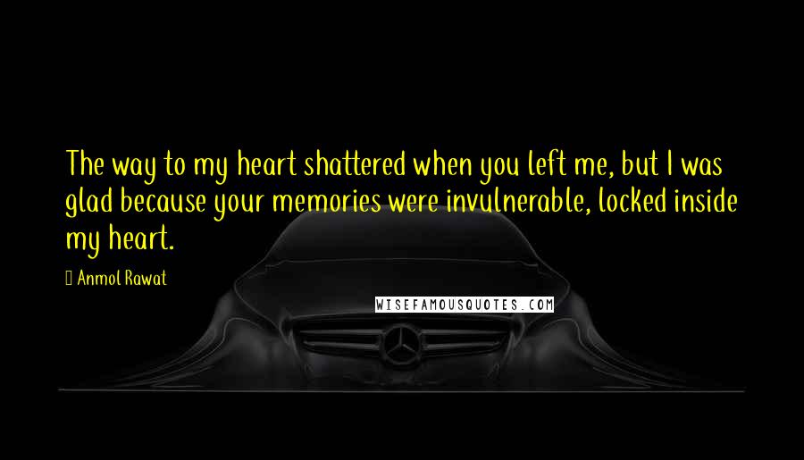 Anmol Rawat Quotes: The way to my heart shattered when you left me, but I was glad because your memories were invulnerable, locked inside my heart.