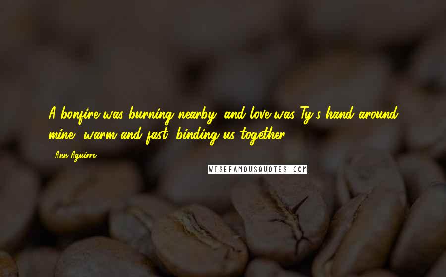 Ann Aguirre Quotes: A bonfire was burning nearby, and love was Ty's hand around mine, warm and fast, binding us together.