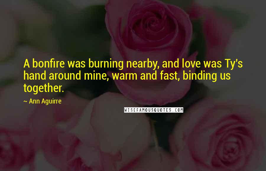 Ann Aguirre Quotes: A bonfire was burning nearby, and love was Ty's hand around mine, warm and fast, binding us together.