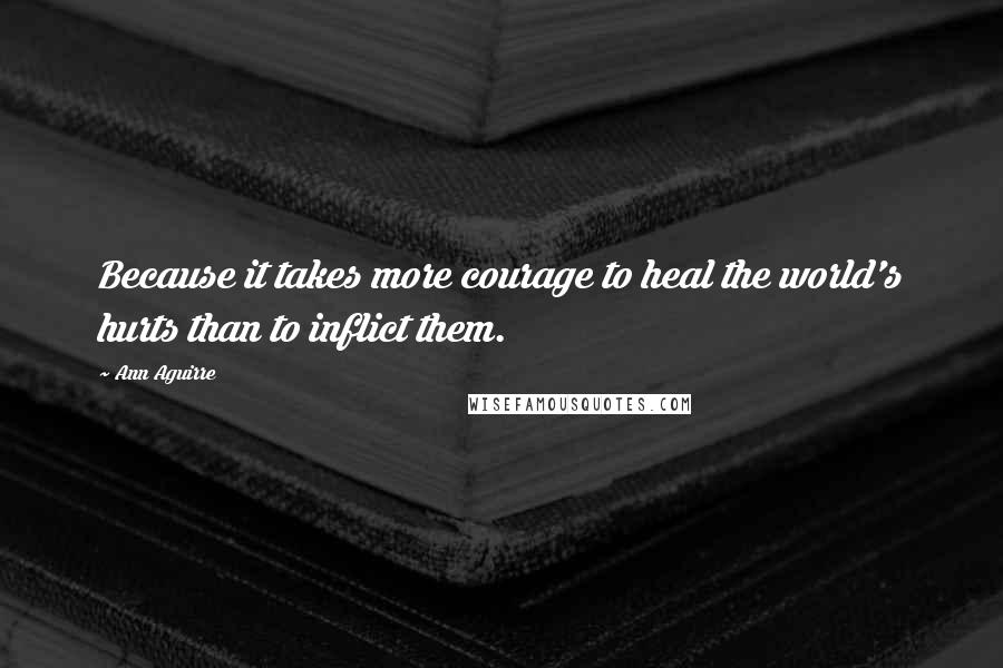 Ann Aguirre Quotes: Because it takes more courage to heal the world's hurts than to inflict them.