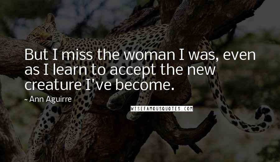 Ann Aguirre Quotes: But I miss the woman I was, even as I learn to accept the new creature I've become.