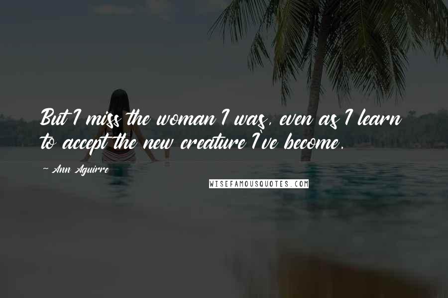 Ann Aguirre Quotes: But I miss the woman I was, even as I learn to accept the new creature I've become.