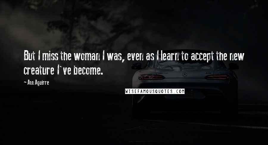 Ann Aguirre Quotes: But I miss the woman I was, even as I learn to accept the new creature I've become.