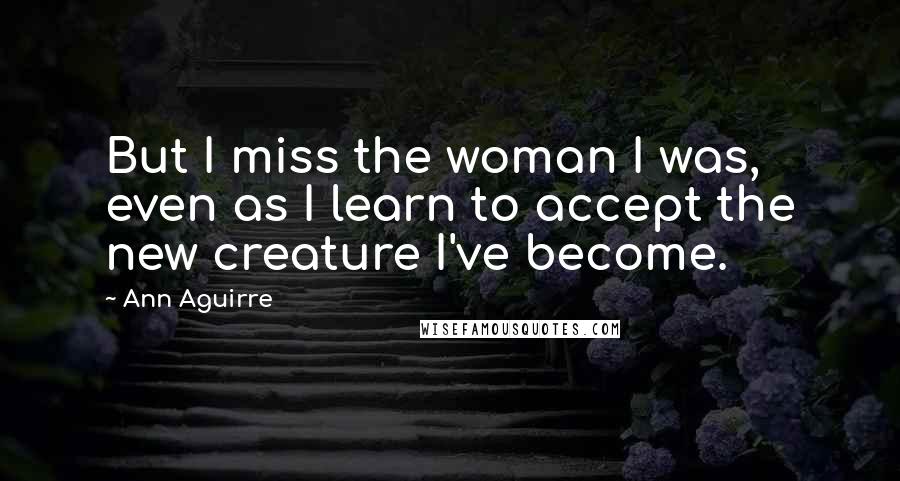 Ann Aguirre Quotes: But I miss the woman I was, even as I learn to accept the new creature I've become.