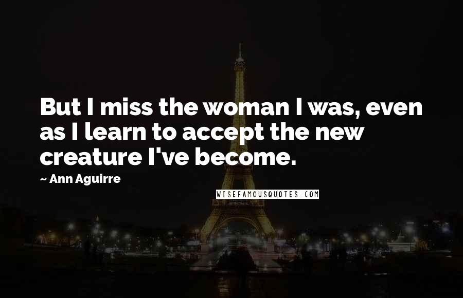 Ann Aguirre Quotes: But I miss the woman I was, even as I learn to accept the new creature I've become.