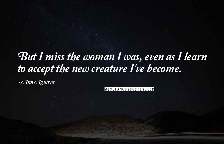 Ann Aguirre Quotes: But I miss the woman I was, even as I learn to accept the new creature I've become.