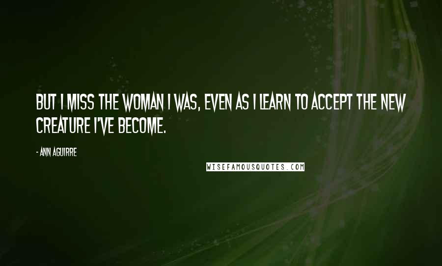 Ann Aguirre Quotes: But I miss the woman I was, even as I learn to accept the new creature I've become.