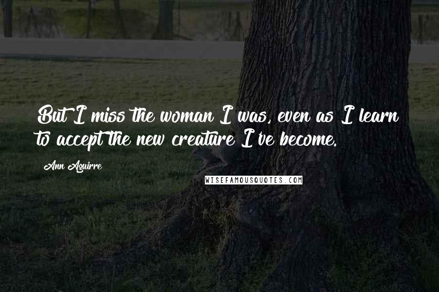 Ann Aguirre Quotes: But I miss the woman I was, even as I learn to accept the new creature I've become.