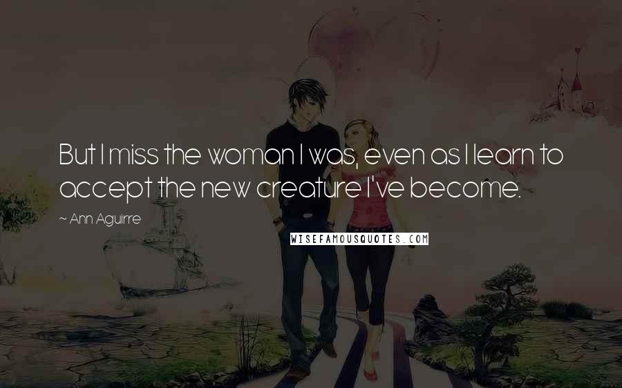 Ann Aguirre Quotes: But I miss the woman I was, even as I learn to accept the new creature I've become.