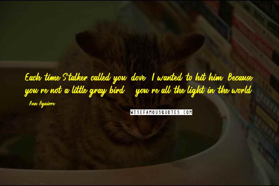 Ann Aguirre Quotes: Each time Stalker called you 'dove', I wanted to hit him. Because you're not a little gray bird ... you're all the light in the world.
