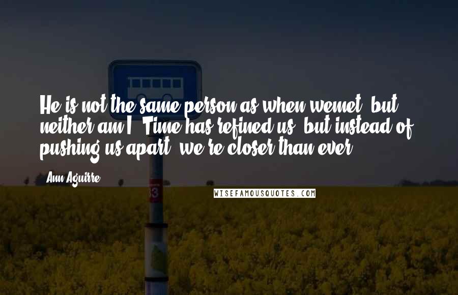 Ann Aguirre Quotes: He is not the same person as when wemet, but ... neither am I. Time has refined us, but instead of pushing us apart, we're closer than ever.