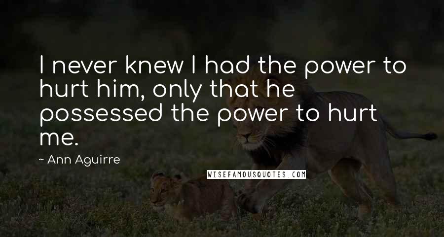 Ann Aguirre Quotes: I never knew I had the power to hurt him, only that he possessed the power to hurt me.