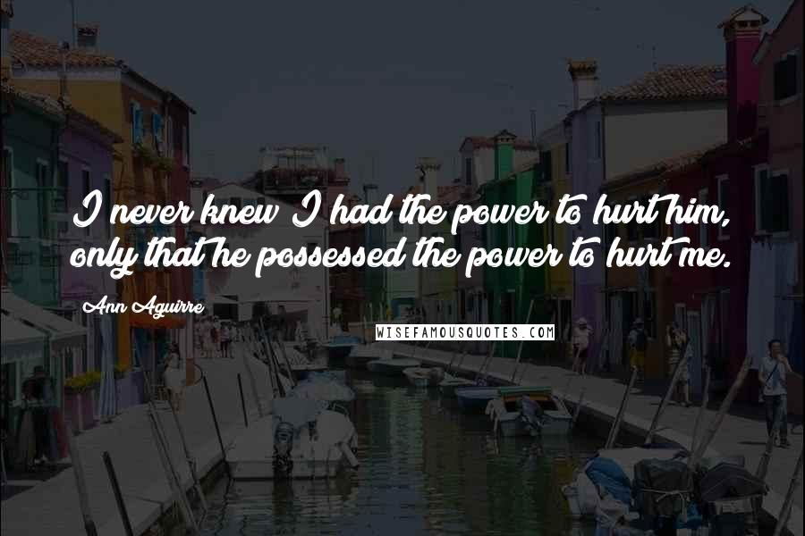 Ann Aguirre Quotes: I never knew I had the power to hurt him, only that he possessed the power to hurt me.