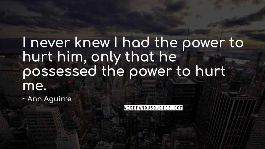 Ann Aguirre Quotes: I never knew I had the power to hurt him, only that he possessed the power to hurt me.