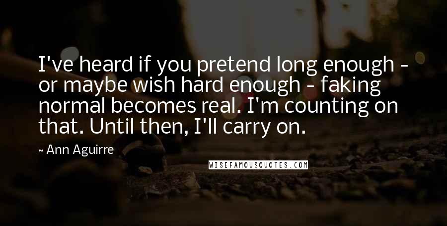 Ann Aguirre Quotes: I've heard if you pretend long enough - or maybe wish hard enough - faking normal becomes real. I'm counting on that. Until then, I'll carry on.