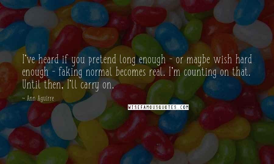 Ann Aguirre Quotes: I've heard if you pretend long enough - or maybe wish hard enough - faking normal becomes real. I'm counting on that. Until then, I'll carry on.