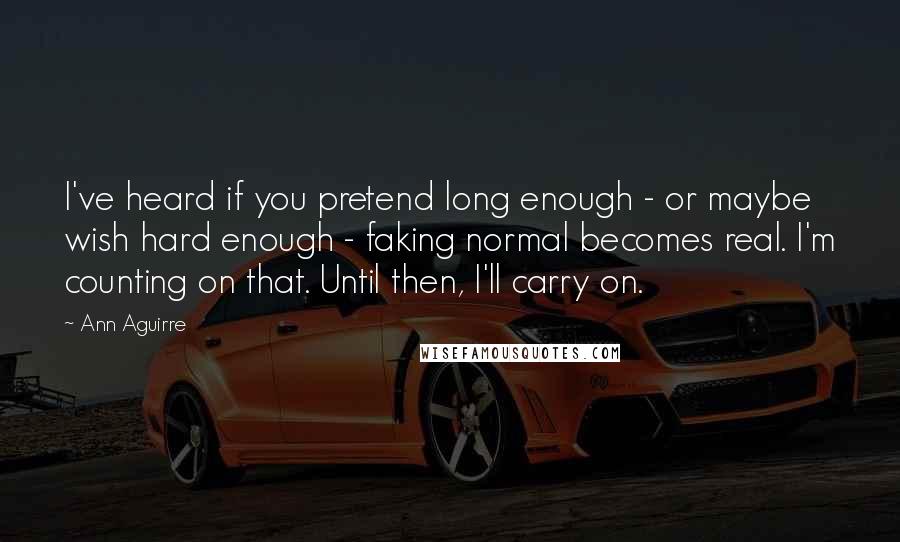 Ann Aguirre Quotes: I've heard if you pretend long enough - or maybe wish hard enough - faking normal becomes real. I'm counting on that. Until then, I'll carry on.