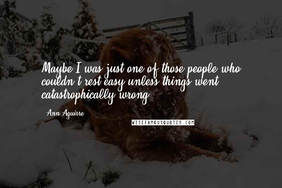 Ann Aguirre Quotes: Maybe I was just one of those people who couldn't rest easy unless things went catastrophically wrong.