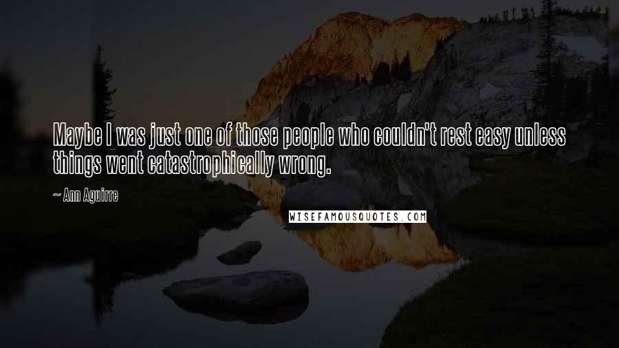 Ann Aguirre Quotes: Maybe I was just one of those people who couldn't rest easy unless things went catastrophically wrong.