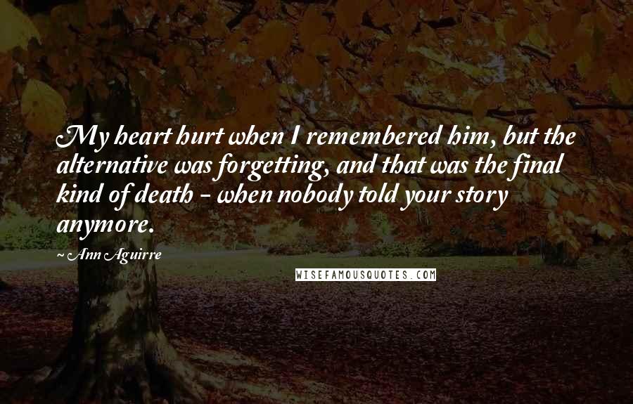 Ann Aguirre Quotes: My heart hurt when I remembered him, but the alternative was forgetting, and that was the final kind of death - when nobody told your story anymore.