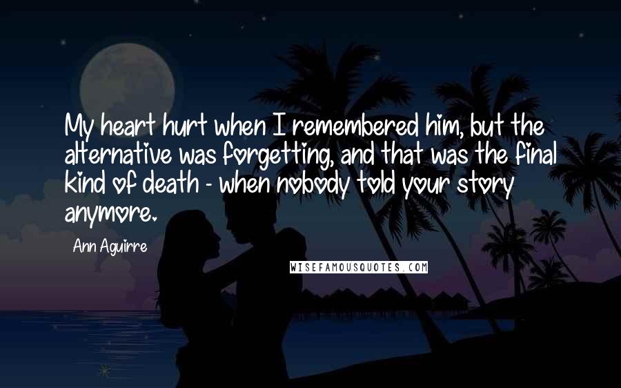 Ann Aguirre Quotes: My heart hurt when I remembered him, but the alternative was forgetting, and that was the final kind of death - when nobody told your story anymore.