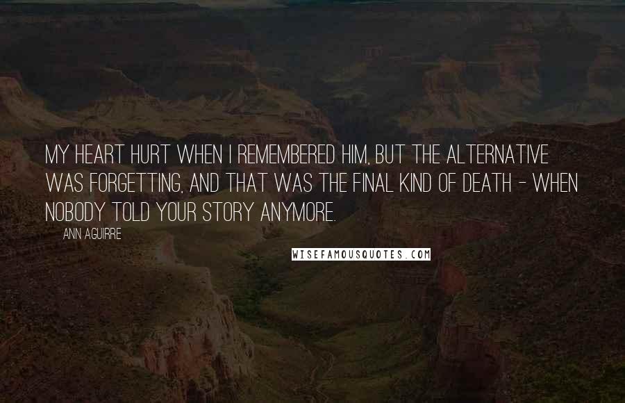 Ann Aguirre Quotes: My heart hurt when I remembered him, but the alternative was forgetting, and that was the final kind of death - when nobody told your story anymore.