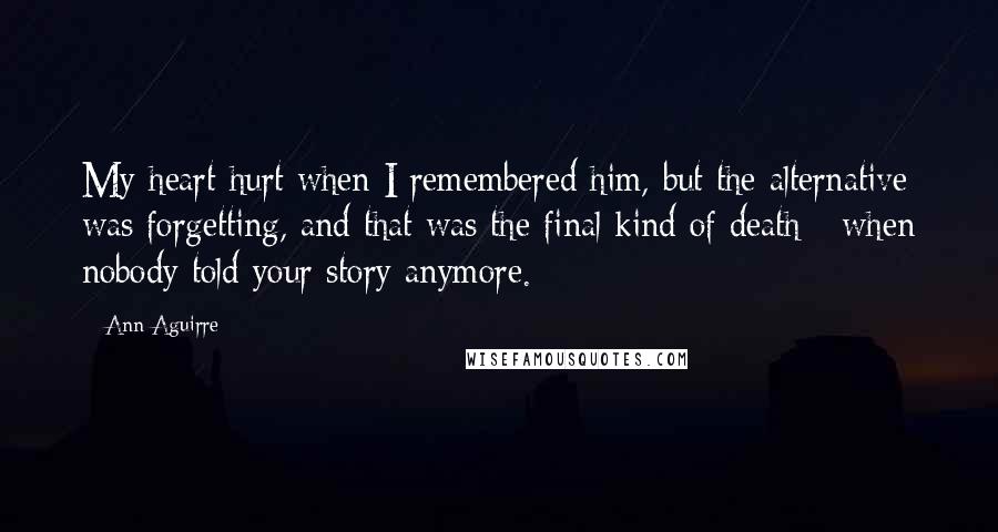 Ann Aguirre Quotes: My heart hurt when I remembered him, but the alternative was forgetting, and that was the final kind of death - when nobody told your story anymore.