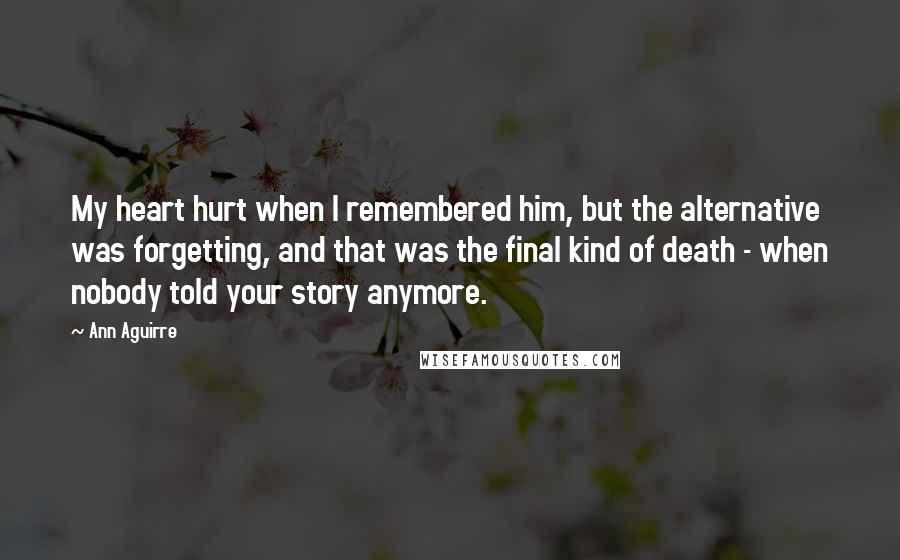 Ann Aguirre Quotes: My heart hurt when I remembered him, but the alternative was forgetting, and that was the final kind of death - when nobody told your story anymore.