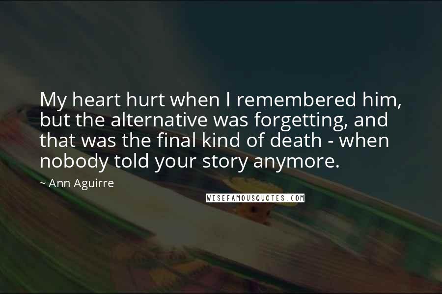 Ann Aguirre Quotes: My heart hurt when I remembered him, but the alternative was forgetting, and that was the final kind of death - when nobody told your story anymore.