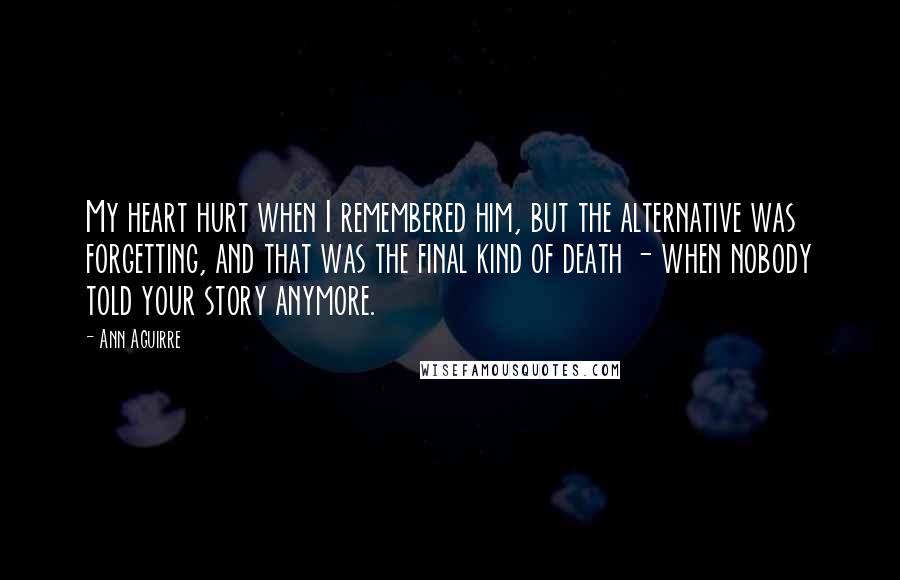 Ann Aguirre Quotes: My heart hurt when I remembered him, but the alternative was forgetting, and that was the final kind of death - when nobody told your story anymore.