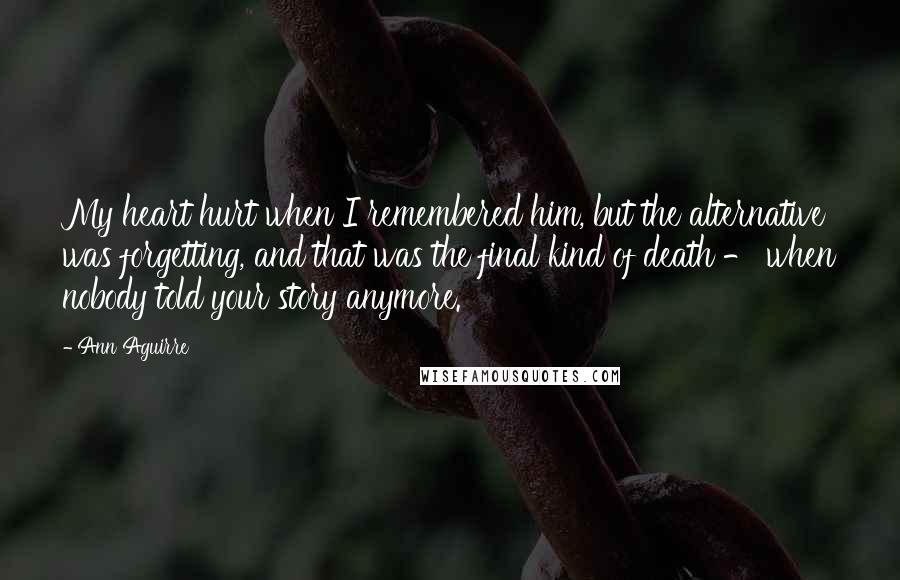 Ann Aguirre Quotes: My heart hurt when I remembered him, but the alternative was forgetting, and that was the final kind of death - when nobody told your story anymore.